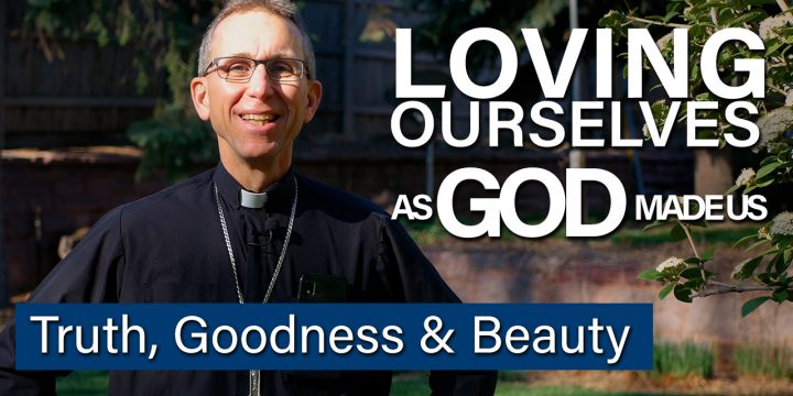 Loving Ourselves as God Made Us – Truth, Goodness & Beauty